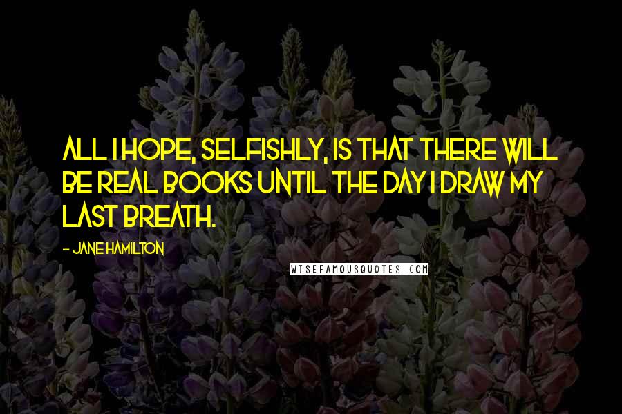 Jane Hamilton Quotes: All I hope, selfishly, is that there will be real books until the day I draw my last breath.