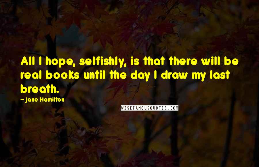 Jane Hamilton Quotes: All I hope, selfishly, is that there will be real books until the day I draw my last breath.