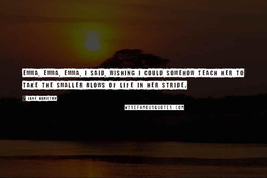 Jane Hamilton Quotes: Emma, Emma, Emma, I said, wishing I could somehow teach her to take the smaller blows of life in her stride.