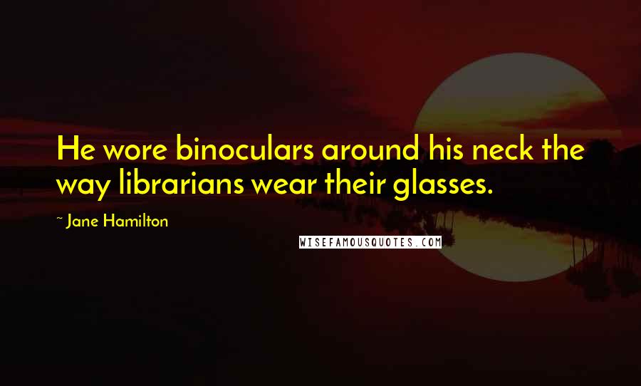 Jane Hamilton Quotes: He wore binoculars around his neck the way librarians wear their glasses.