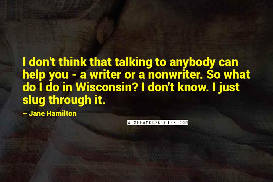 Jane Hamilton Quotes: I don't think that talking to anybody can help you - a writer or a nonwriter. So what do I do in Wisconsin? I don't know. I just slug through it.