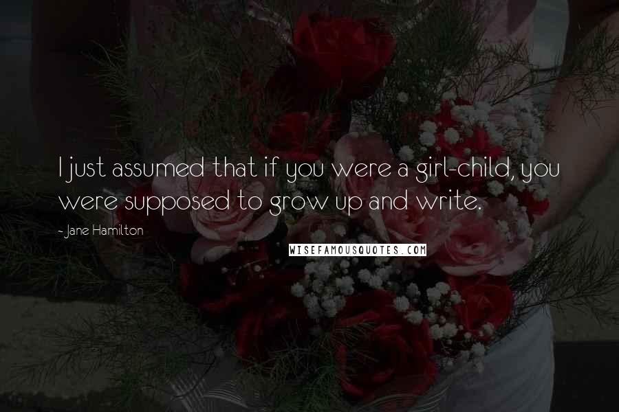 Jane Hamilton Quotes: I just assumed that if you were a girl-child, you were supposed to grow up and write.