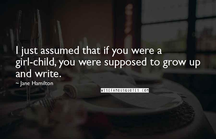 Jane Hamilton Quotes: I just assumed that if you were a girl-child, you were supposed to grow up and write.