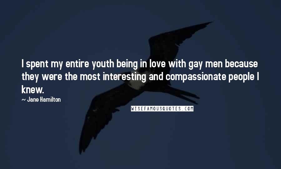 Jane Hamilton Quotes: I spent my entire youth being in love with gay men because they were the most interesting and compassionate people I knew.