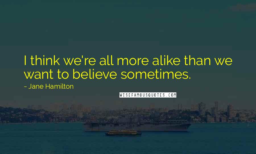 Jane Hamilton Quotes: I think we're all more alike than we want to believe sometimes.