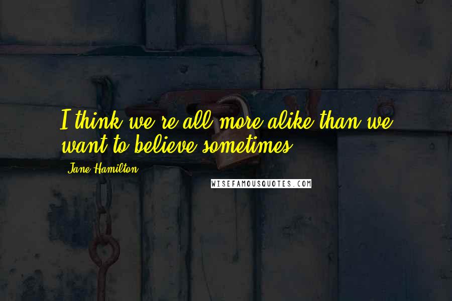 Jane Hamilton Quotes: I think we're all more alike than we want to believe sometimes.