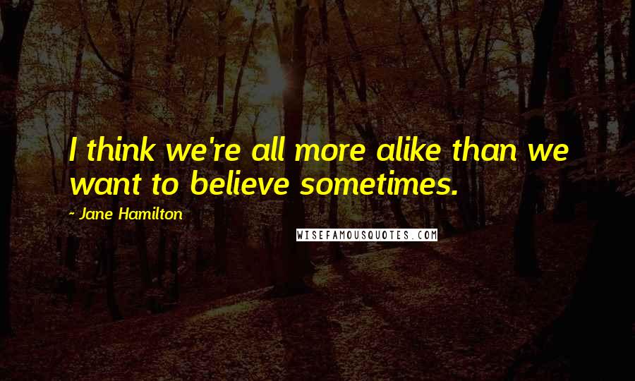 Jane Hamilton Quotes: I think we're all more alike than we want to believe sometimes.