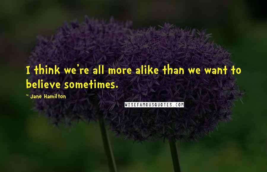 Jane Hamilton Quotes: I think we're all more alike than we want to believe sometimes.
