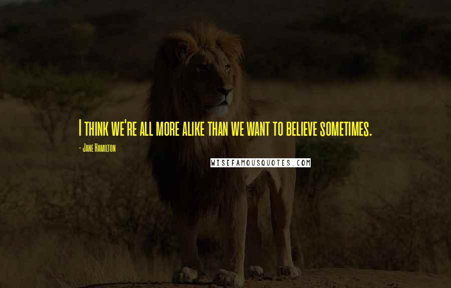 Jane Hamilton Quotes: I think we're all more alike than we want to believe sometimes.