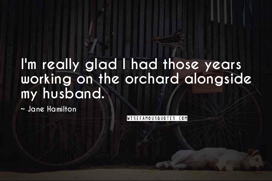 Jane Hamilton Quotes: I'm really glad I had those years working on the orchard alongside my husband.