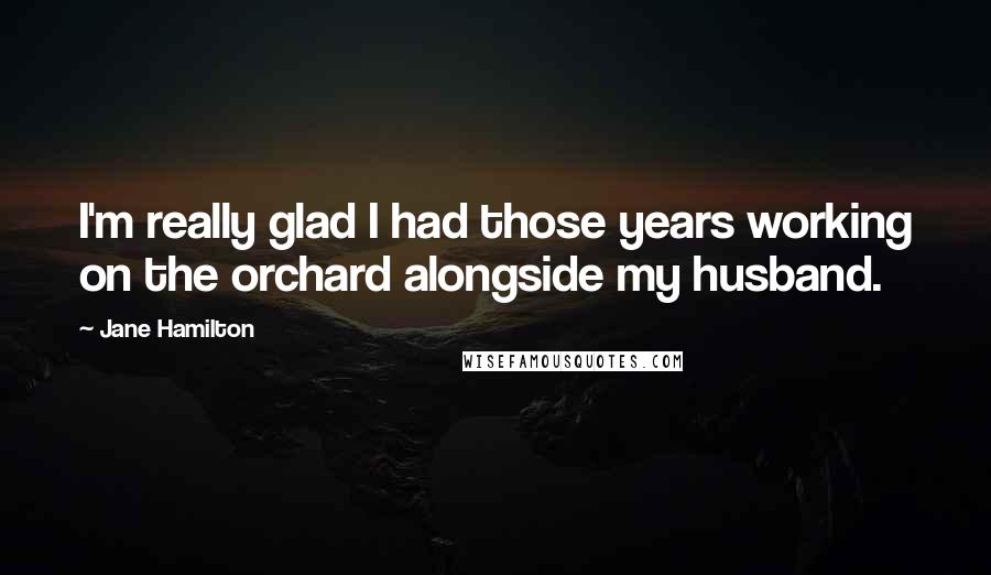 Jane Hamilton Quotes: I'm really glad I had those years working on the orchard alongside my husband.