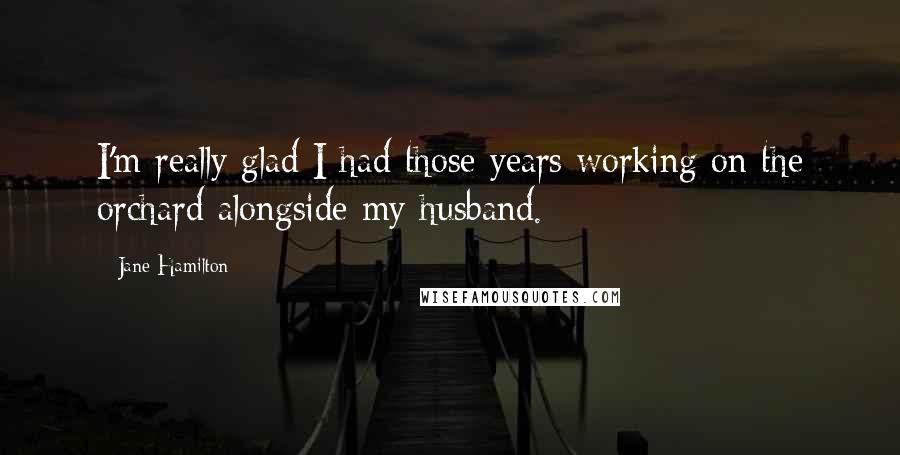 Jane Hamilton Quotes: I'm really glad I had those years working on the orchard alongside my husband.