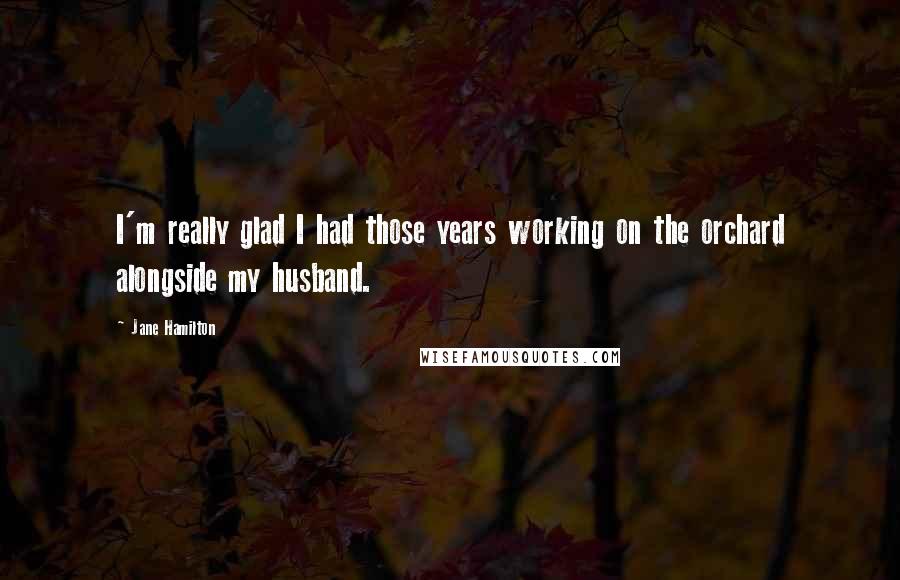 Jane Hamilton Quotes: I'm really glad I had those years working on the orchard alongside my husband.