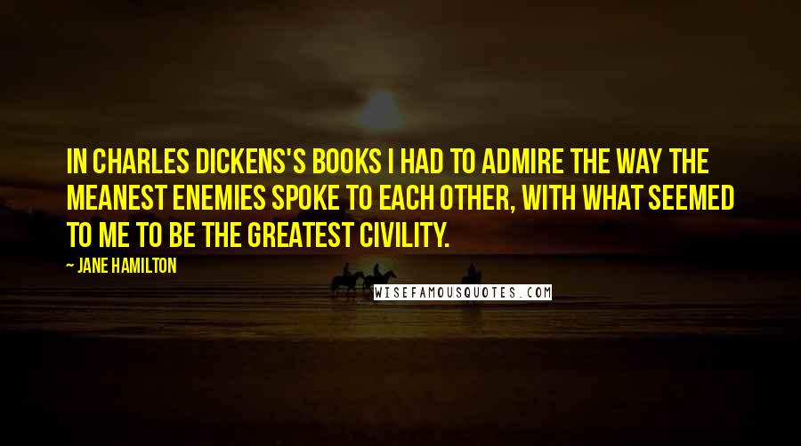 Jane Hamilton Quotes: In Charles Dickens's books I had to admire the way the meanest enemies spoke to each other, with what seemed to me to be the greatest civility.