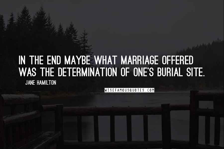 Jane Hamilton Quotes: In the end maybe what marriage offered was the determination of one's burial site.