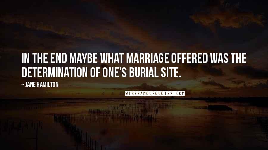 Jane Hamilton Quotes: In the end maybe what marriage offered was the determination of one's burial site.