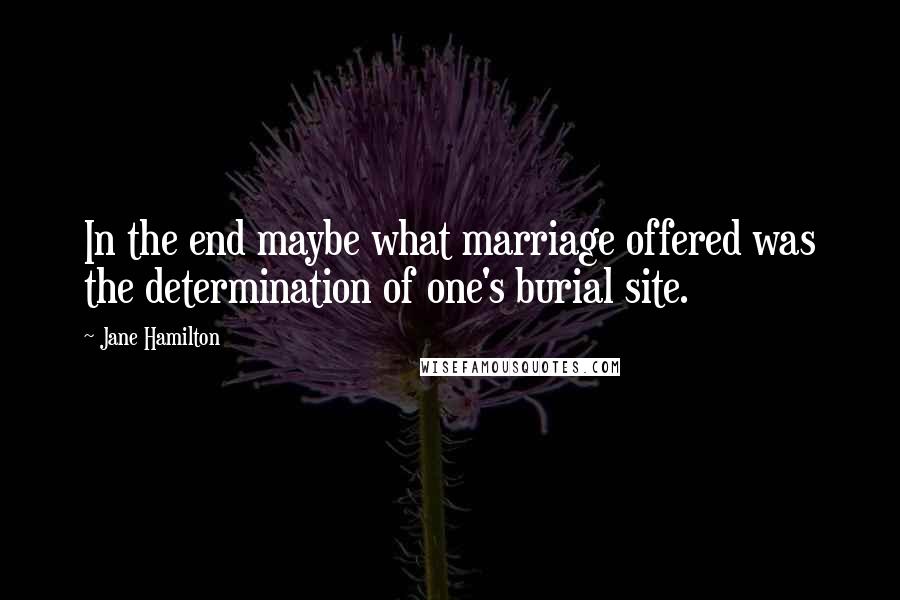 Jane Hamilton Quotes: In the end maybe what marriage offered was the determination of one's burial site.