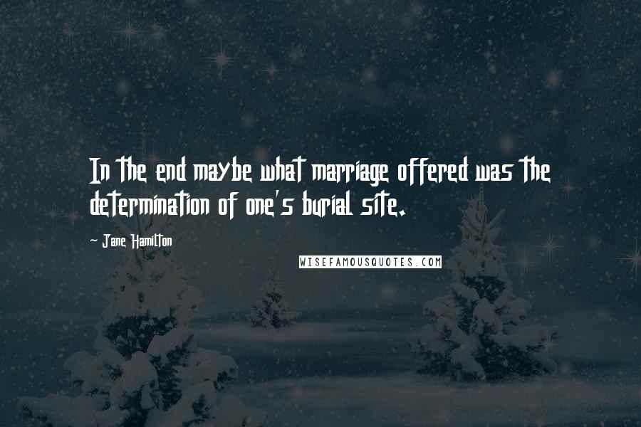 Jane Hamilton Quotes: In the end maybe what marriage offered was the determination of one's burial site.