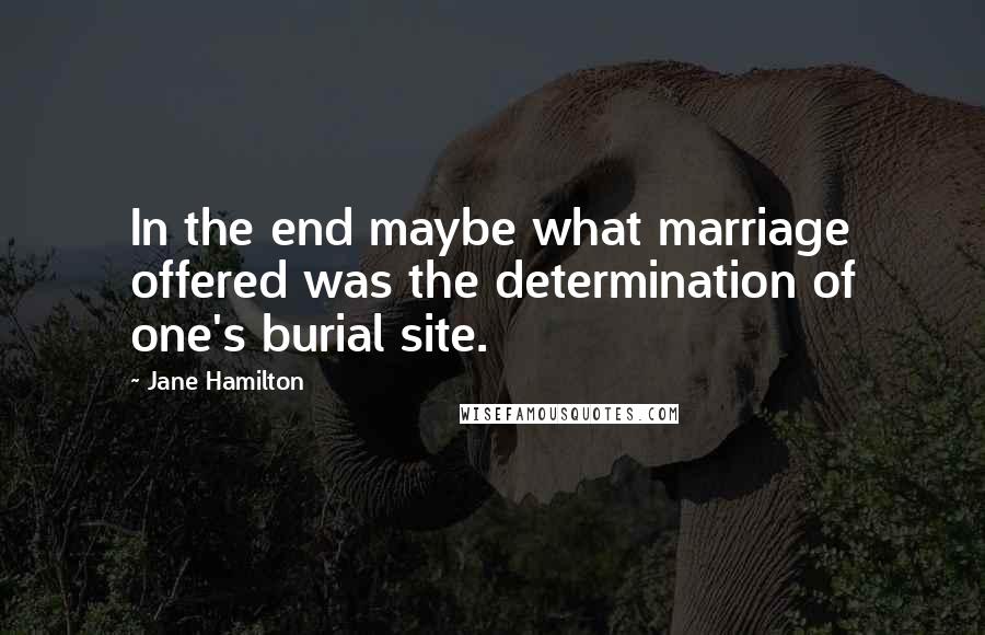 Jane Hamilton Quotes: In the end maybe what marriage offered was the determination of one's burial site.