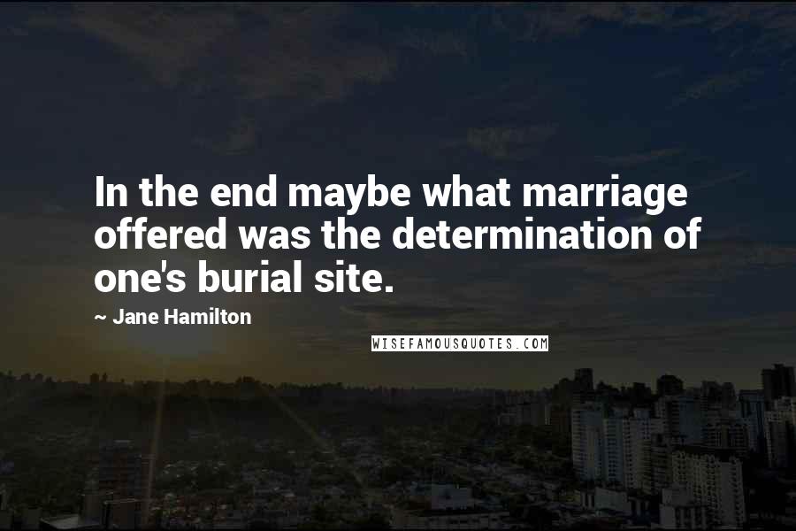 Jane Hamilton Quotes: In the end maybe what marriage offered was the determination of one's burial site.