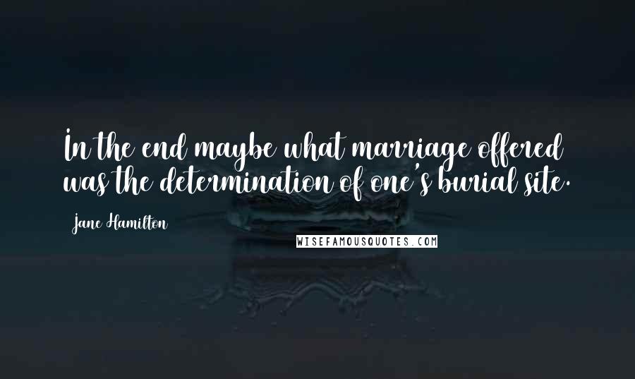 Jane Hamilton Quotes: In the end maybe what marriage offered was the determination of one's burial site.