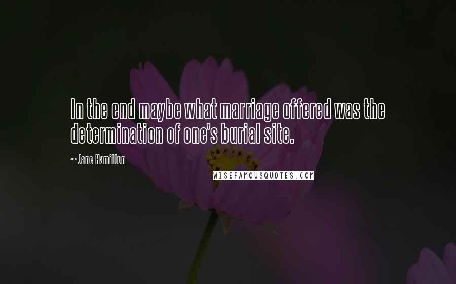 Jane Hamilton Quotes: In the end maybe what marriage offered was the determination of one's burial site.