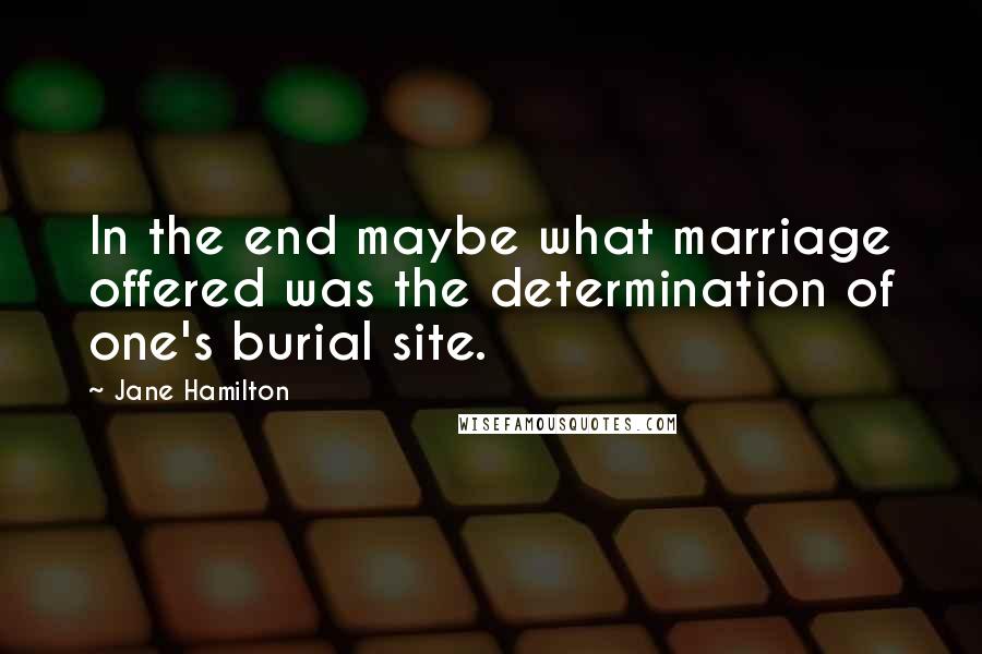 Jane Hamilton Quotes: In the end maybe what marriage offered was the determination of one's burial site.