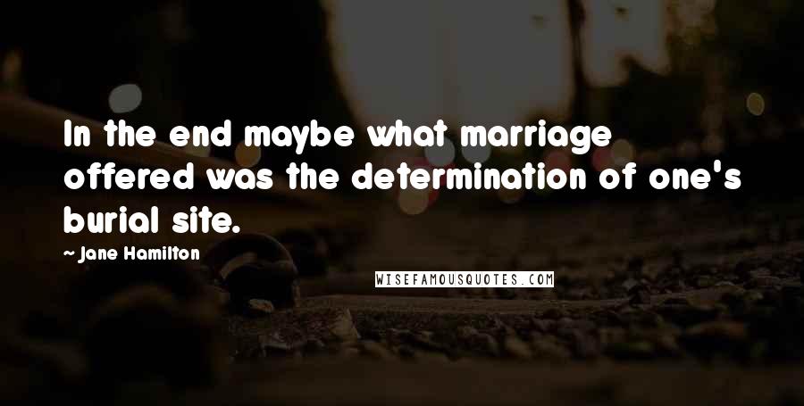 Jane Hamilton Quotes: In the end maybe what marriage offered was the determination of one's burial site.