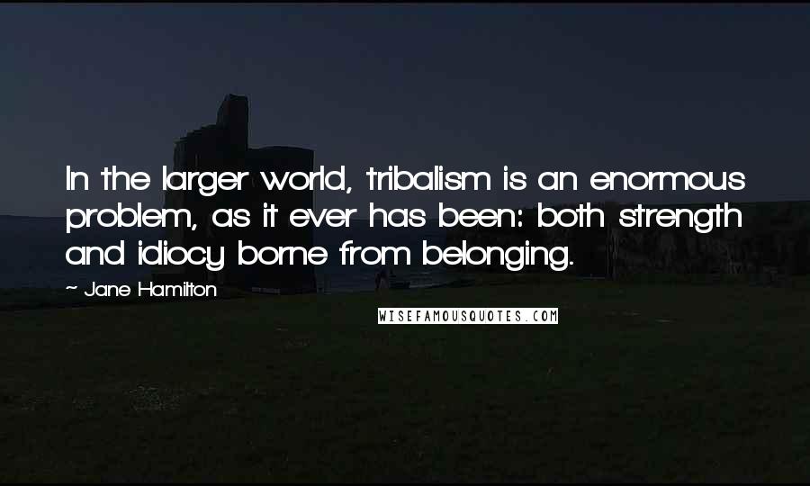 Jane Hamilton Quotes: In the larger world, tribalism is an enormous problem, as it ever has been: both strength and idiocy borne from belonging.