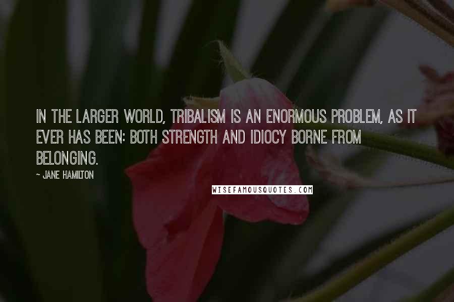 Jane Hamilton Quotes: In the larger world, tribalism is an enormous problem, as it ever has been: both strength and idiocy borne from belonging.