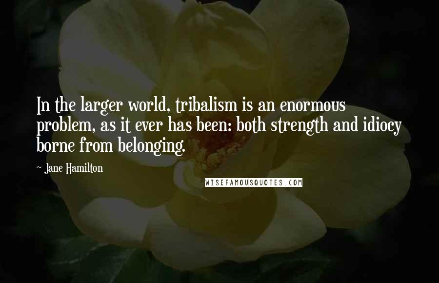 Jane Hamilton Quotes: In the larger world, tribalism is an enormous problem, as it ever has been: both strength and idiocy borne from belonging.