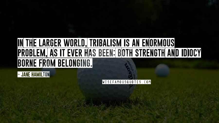 Jane Hamilton Quotes: In the larger world, tribalism is an enormous problem, as it ever has been: both strength and idiocy borne from belonging.