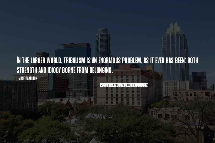 Jane Hamilton Quotes: In the larger world, tribalism is an enormous problem, as it ever has been: both strength and idiocy borne from belonging.