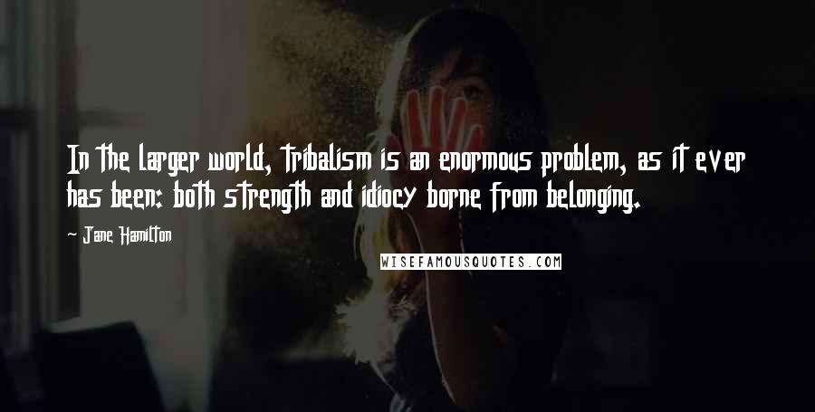 Jane Hamilton Quotes: In the larger world, tribalism is an enormous problem, as it ever has been: both strength and idiocy borne from belonging.