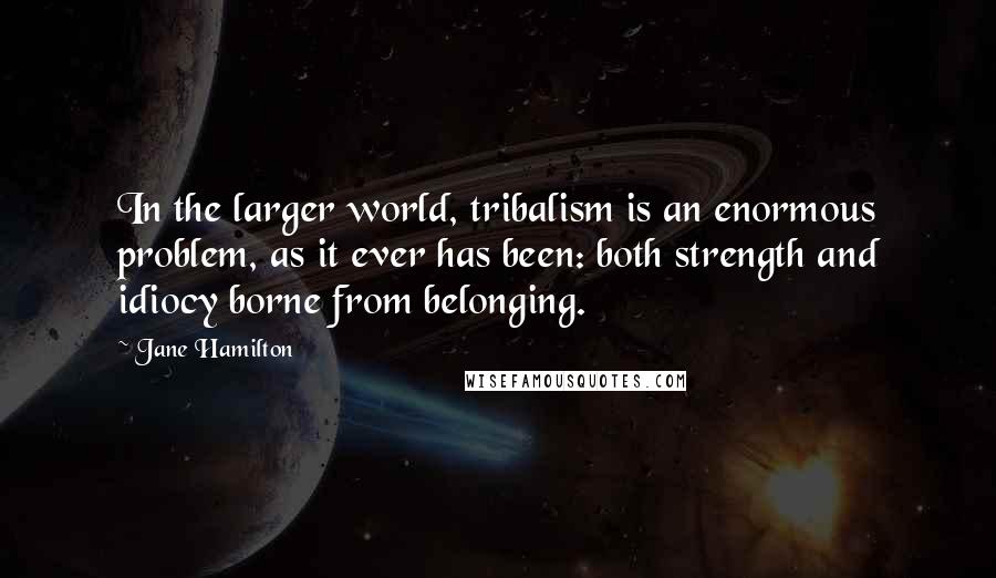 Jane Hamilton Quotes: In the larger world, tribalism is an enormous problem, as it ever has been: both strength and idiocy borne from belonging.