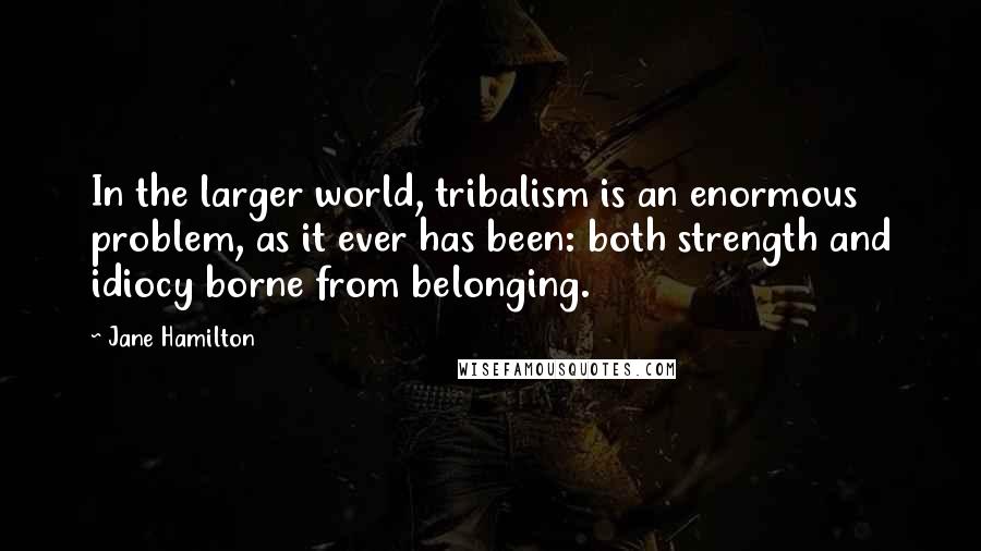 Jane Hamilton Quotes: In the larger world, tribalism is an enormous problem, as it ever has been: both strength and idiocy borne from belonging.