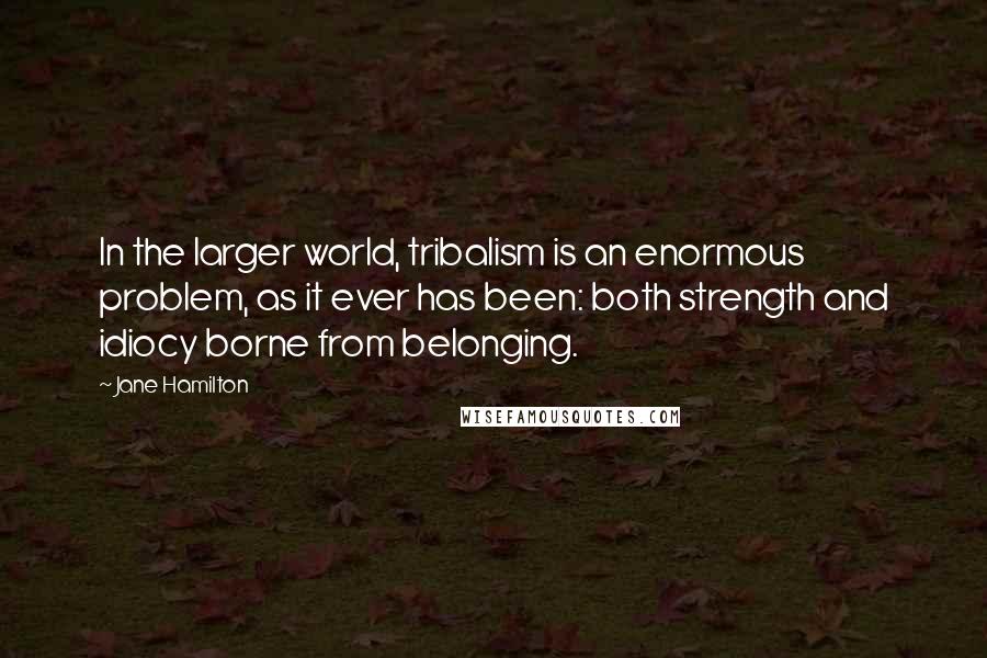 Jane Hamilton Quotes: In the larger world, tribalism is an enormous problem, as it ever has been: both strength and idiocy borne from belonging.