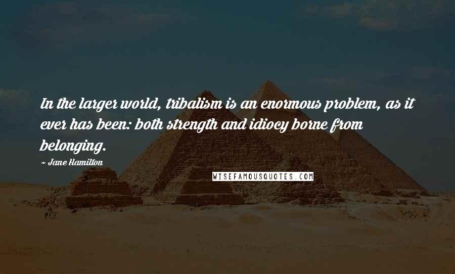 Jane Hamilton Quotes: In the larger world, tribalism is an enormous problem, as it ever has been: both strength and idiocy borne from belonging.