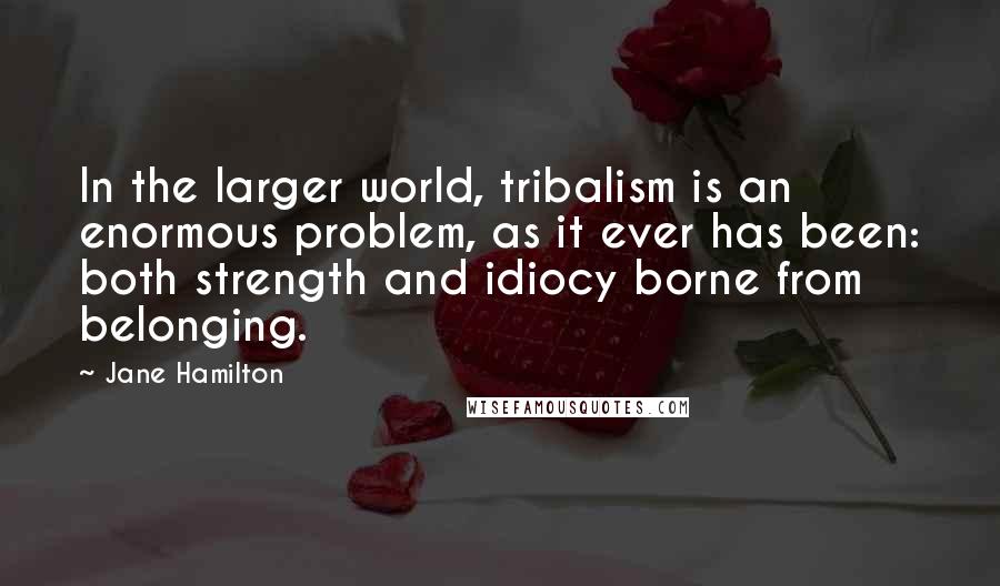 Jane Hamilton Quotes: In the larger world, tribalism is an enormous problem, as it ever has been: both strength and idiocy borne from belonging.