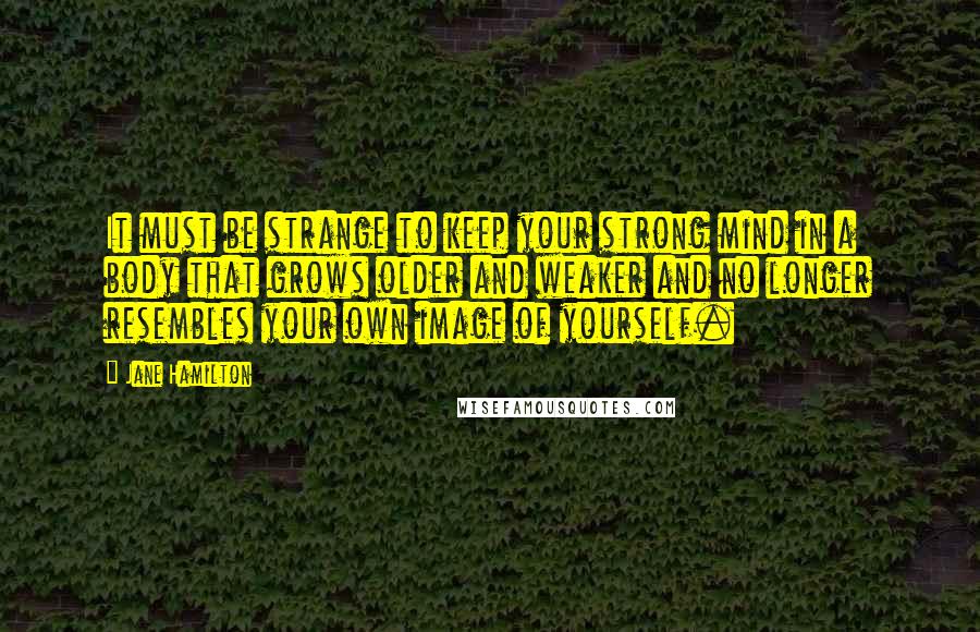 Jane Hamilton Quotes: It must be strange to keep your strong mind in a body that grows older and weaker and no longer resembles your own image of yourself.