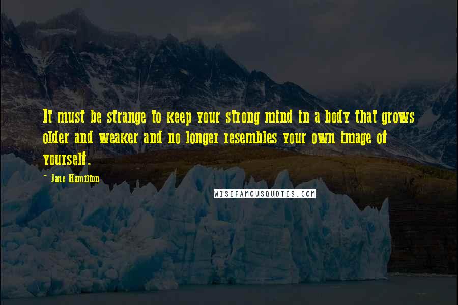 Jane Hamilton Quotes: It must be strange to keep your strong mind in a body that grows older and weaker and no longer resembles your own image of yourself.