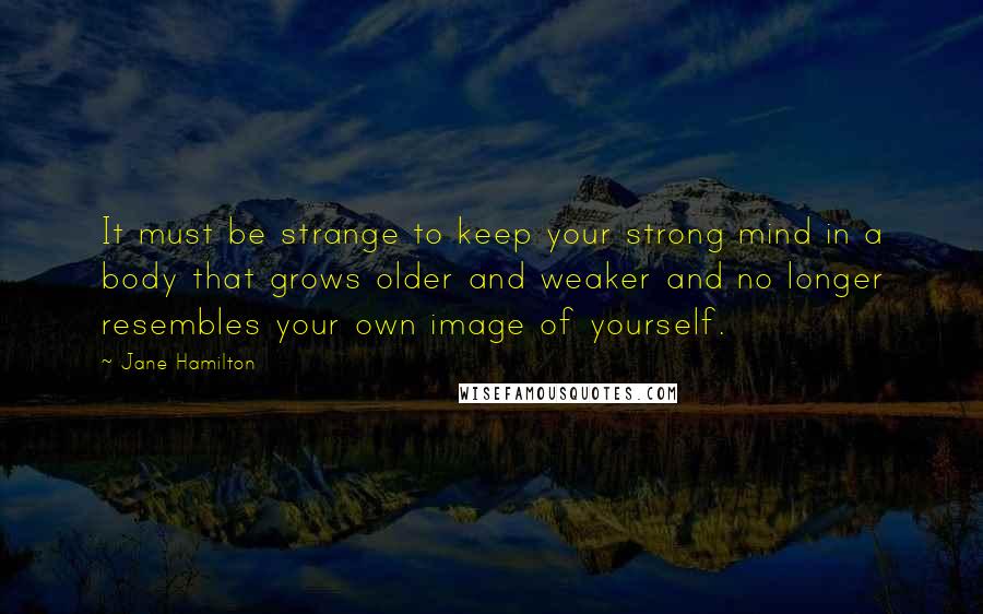 Jane Hamilton Quotes: It must be strange to keep your strong mind in a body that grows older and weaker and no longer resembles your own image of yourself.