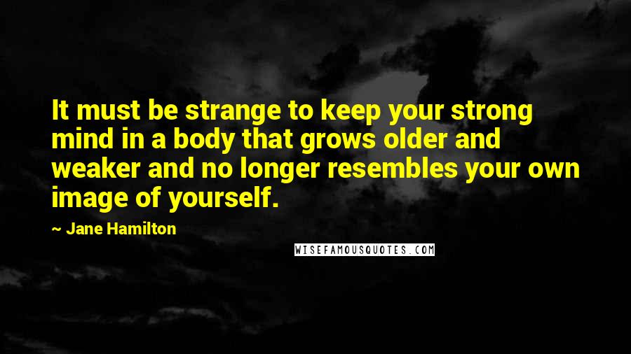 Jane Hamilton Quotes: It must be strange to keep your strong mind in a body that grows older and weaker and no longer resembles your own image of yourself.