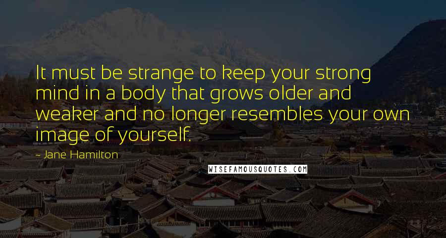 Jane Hamilton Quotes: It must be strange to keep your strong mind in a body that grows older and weaker and no longer resembles your own image of yourself.