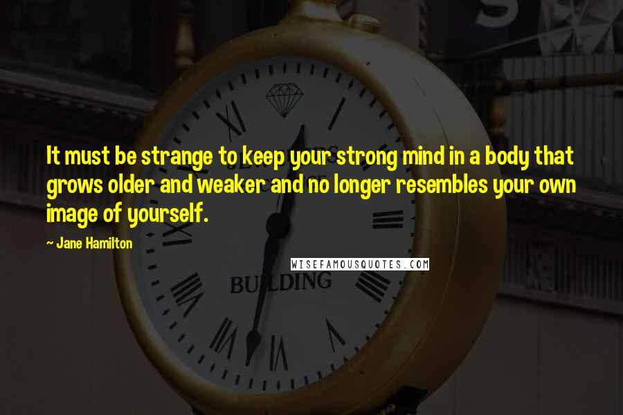 Jane Hamilton Quotes: It must be strange to keep your strong mind in a body that grows older and weaker and no longer resembles your own image of yourself.