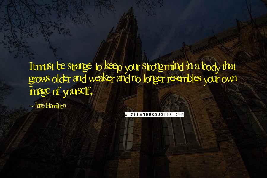 Jane Hamilton Quotes: It must be strange to keep your strong mind in a body that grows older and weaker and no longer resembles your own image of yourself.