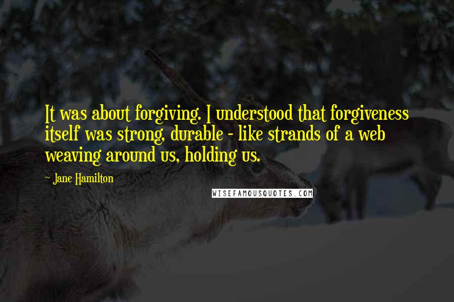 Jane Hamilton Quotes: It was about forgiving. I understood that forgiveness itself was strong, durable - like strands of a web weaving around us, holding us.