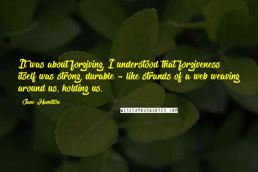 Jane Hamilton Quotes: It was about forgiving. I understood that forgiveness itself was strong, durable - like strands of a web weaving around us, holding us.