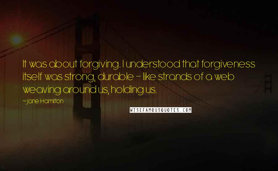 Jane Hamilton Quotes: It was about forgiving. I understood that forgiveness itself was strong, durable - like strands of a web weaving around us, holding us.