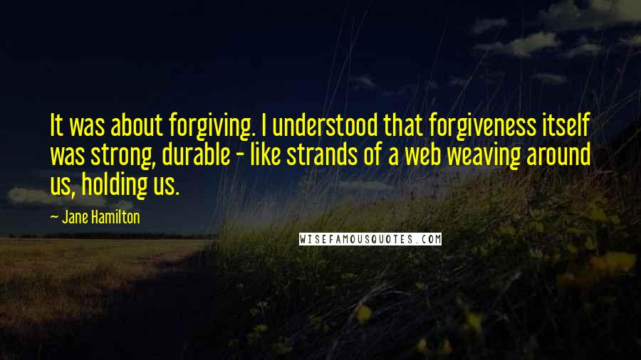 Jane Hamilton Quotes: It was about forgiving. I understood that forgiveness itself was strong, durable - like strands of a web weaving around us, holding us.